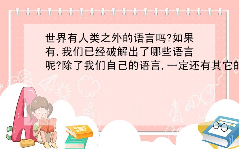 世界有人类之外的语言吗?如果有,我们已经破解出了哪些语言呢?除了我们自己的语言,一定还有其它的.  那~~~~我们现在破解出了哪一种呢,动物世界节目经常有人搜集海豚的声音,他们已经翻译