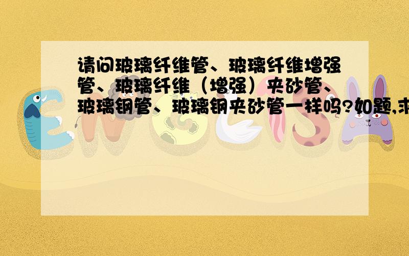 请问玻璃纤维管、玻璃纤维增强管、玻璃纤维（增强）夹砂管、玻璃钢管、玻璃钢夹砂管一样吗?如题,求教玻璃纤维增强管、玻璃纤维（增强）夹砂管、玻璃钢管、玻璃钢夹砂管都是玻璃纤