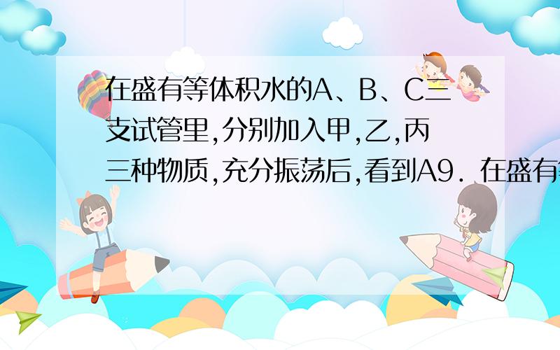 在盛有等体积水的A、B、C三支试管里,分别加入甲,乙,丙三种物质,充分振荡后,看到A9．在盛有等体积水的A、B、C三支试管里,分别加入甲、乙、丙三种物质.充分振荡后看到,A试管中的液体中有