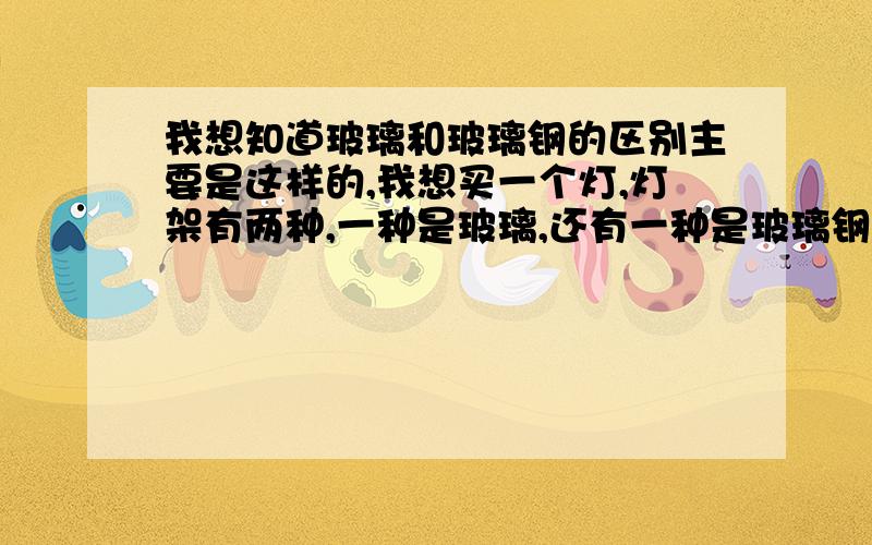 我想知道玻璃和玻璃钢的区别主要是这样的,我想买一个灯,灯架有两种,一种是玻璃,还有一种是玻璃钢的,你们帮我分析分析看是买哪一种的,从质量和成本角度帮我分析分析,