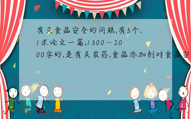 有关食品安全的问题,有5个.1求论文一篇,1500～2000字的,是有关农药,食品添加剂对食品安全的影响.2·无公害食品与绿色食品的区别?什么是有机食品?试论述选择有机食品的原因.3·食品中的污染