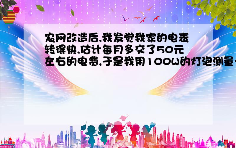 农网改造后,我发觉我家的电表转得快,估计每月多交了50元左右的电费,于是我用100W的灯泡测量一下电表是否准确,发现电表的确是不准确（转得快,具体每分钟转多少圈记不得了）．而且我又