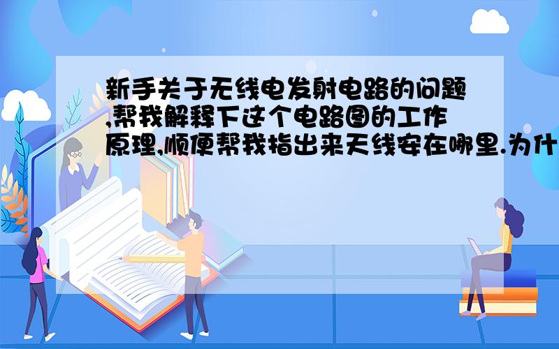 新手关于无线电发射电路的问题,帮我解释下这个电路图的工作原理,顺便帮我指出来天线安在哪里.为什么选取这些元件参数也讲一讲.