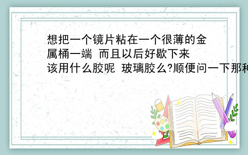 想把一个镜片粘在一个很薄的金属桶一端 而且以后好歇下来 该用什么胶呢 玻璃胶么?顺便问一下那种粘柜台玻璃的 挤出来干了以后还是软软的那种胶是什么啊