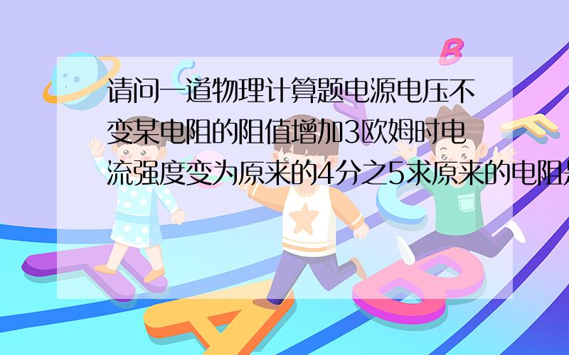 请问一道物理计算题电源电压不变某电阻的阻值增加3欧姆时电流强度变为原来的4分之5求原来的电阻是多少