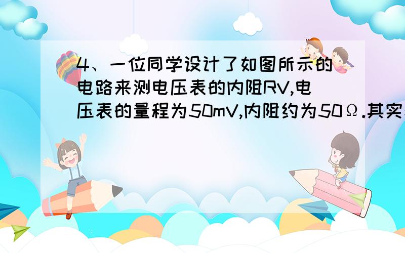 4、一位同学设计了如图所示的电路来测电压表的内阻RV,电压表的量程为50mV,内阻约为50Ω.其实验的方法是：①将电键S1闭合、S2断开,调节滑动变阻器R使得电压表的指针达到满偏；②保持滑动