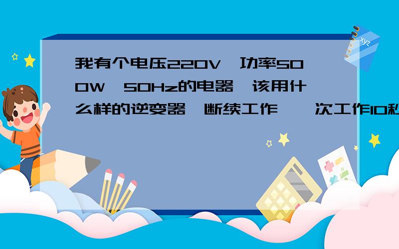 我有个电压220V,功率500W,50Hz的电器,该用什么样的逆变器,断续工作,一次工作10秒,用什么电源家庭停电时用，寻找备用电源