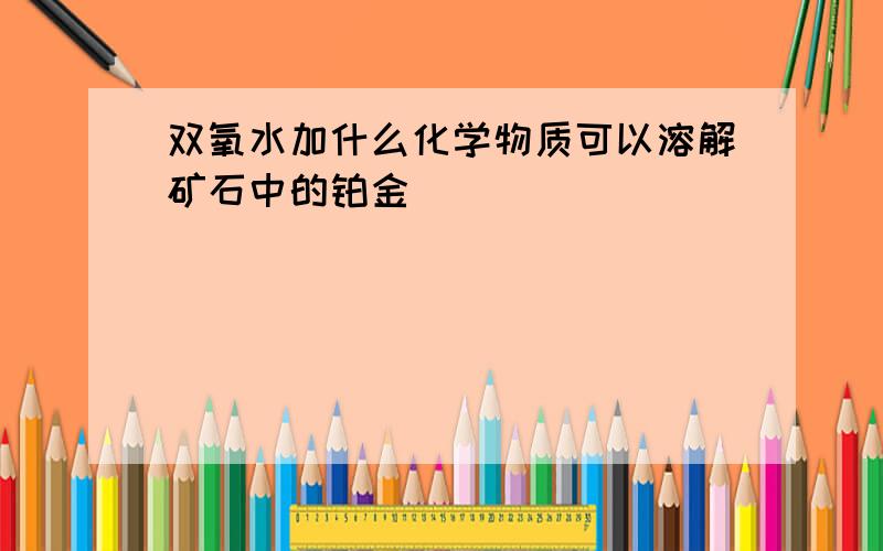 双氧水加什么化学物质可以溶解矿石中的铂金