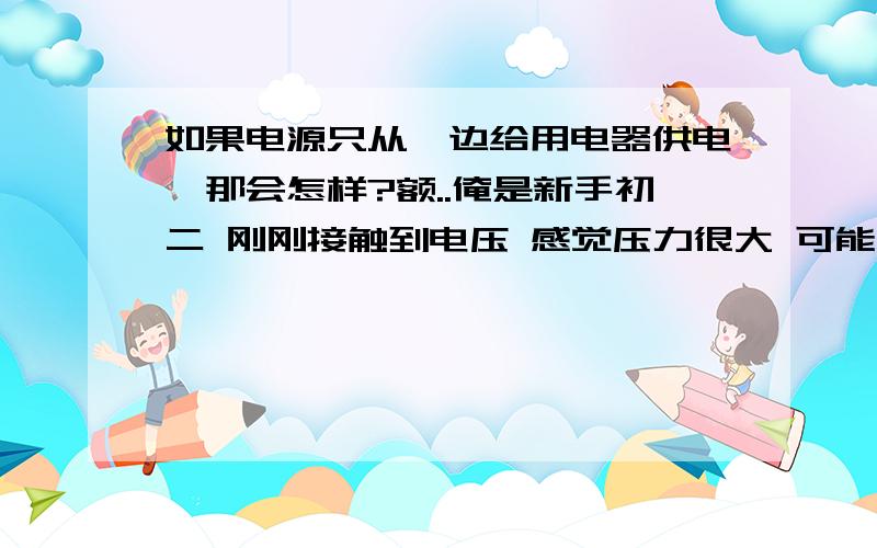 如果电源只从一边给用电器供电,那会怎样?额..俺是新手初二 刚刚接触到电压 感觉压力很大 可能是因为电压如果要全部讲清楚 可能要等到大学.所以老师没怎么详细讲 就告诉俺了个电位差