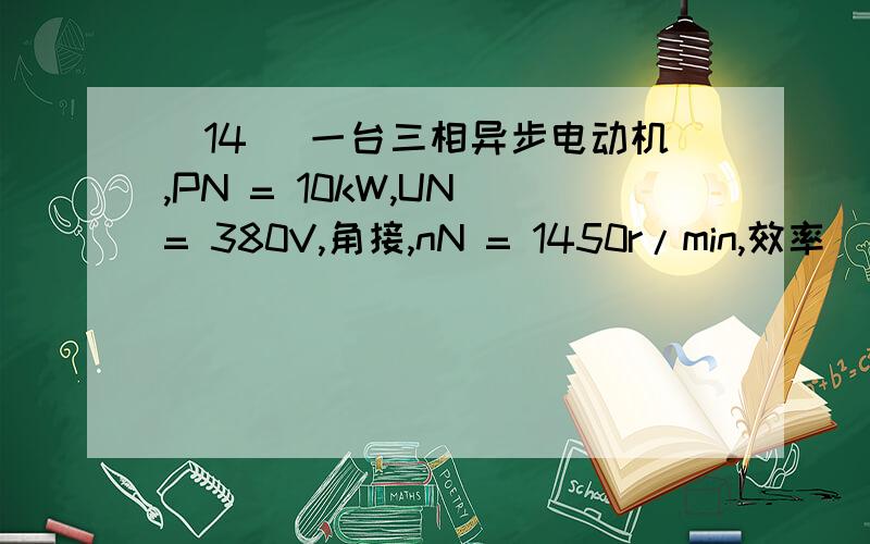 (14) 一台三相异步电动机,PN = 10kW,UN = 380V,角接,nN = 1450r/min,效率