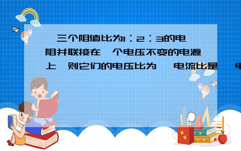 、三个阻值比为1：2：3的电阻并联接在一个电压不变的电源上,则它们的电压比为 ,电流比是 ,电功率之比是、三个阻值比为1：2：3的电阻并联接在一个电压不变的电源上,则它们的电压比为 ,