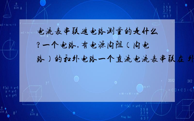 电流表串联进电路测量的是什么?一个电路,有电源内阻（内电路）的和外电路一个直流电流表串联在 外电路上那它上面所显示的示数 是什么?是全电路的电流 还是别的什么?