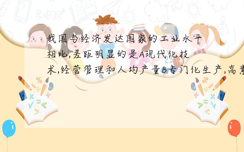 我国与经济发达国家的工业水平相比,差距明显的是A现代化技术,经营管理和人均产量B专门化生产,高素质人才C高新技术产业和总产量D机械化水平,自然资源总量