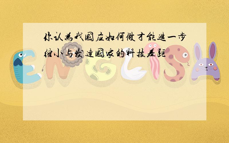 你认为我国应如何做才能进一步缩小与发达国家的科技差距