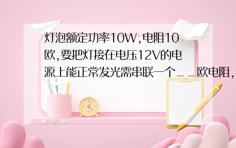 灯泡额定功率10W,电阻10欧,要把灯接在电压12V的电源上能正常发光需串联一个__欧电阻,该灯额定电压为__