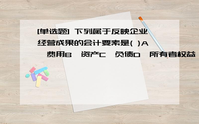 [单选题] 下列属于反映企业经营成果的会计要素是( )A、费用B、资产C、负债D、所有者权益