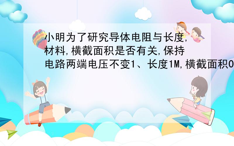 小明为了研究导体电阻与长度,材料,横截面积是否有关,保持电路两端电压不变1、长度1M,横截面积0.1M,材料镍铬 2、长度0.5M,横截面积0.1M,材料镍铬 3、长度1M,横截面积0.2M,材料镍铬4、长度1M,横