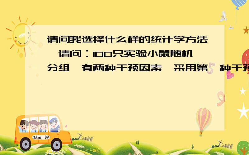 请问我选择什么样的统计学方法,请问：100只实验小鼠随机分组,有两种干预因素,采用第一种干预因素的我们标记为A,不采用标记为B,A和B两组再次分别随机采用第二种干预因素,采用第二种干预