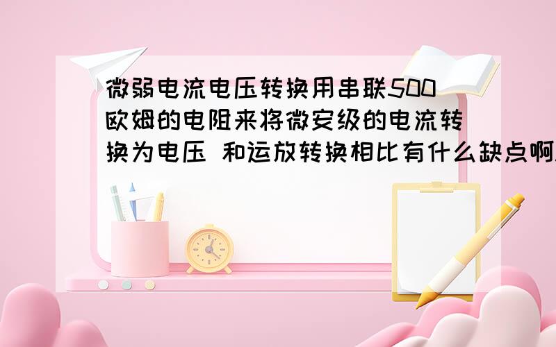 微弱电流电压转换用串联500欧姆的电阻来将微安级的电流转换为电压 和运放转换相比有什么缺点啊...（被转化的电流信号是大小周期变化的微弱直流信号）