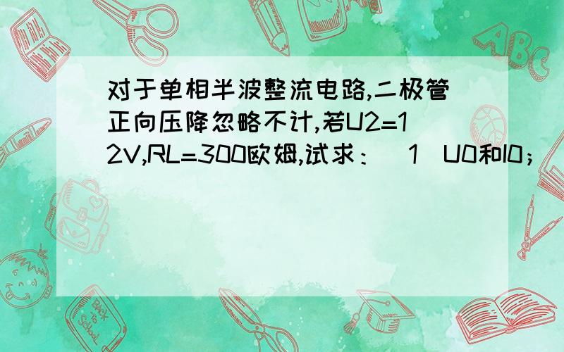 对于单相半波整流电路,二极管正向压降忽略不计,若U2=12V,RL=300欧姆,试求：（1）U0和I0；（2）……对于单相半波整流电路,二极管正向压降忽略不计,若U2=12V,RL=300欧姆,试求：（1）U0和I0；（2）Iv