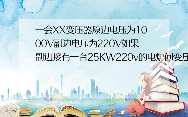 一会XX变压器原边电压为1000V副边电压为220V如果副边接有一台25KW220v的电炉问变压器原边副边电源各为多少