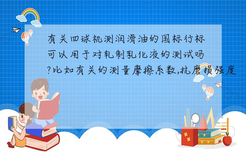 有关四球机测润滑油的国标行标可以用于对轧制乳化液的测试吗?比如有关的测量摩擦系数,抗磨损强度