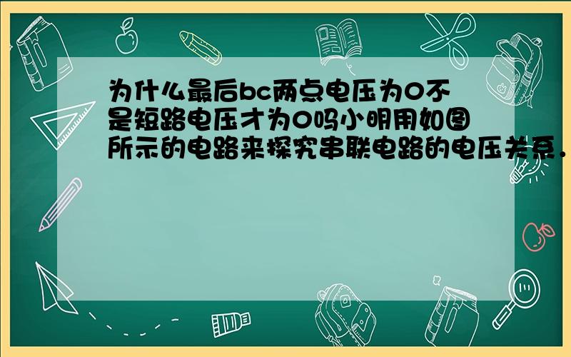 为什么最后bc两点电压为0不是短路电压才为0吗小明用如图所示的电路来探究串联电路的电压关系．已知电源电压为6V,当开关S闭合后,发现两灯均不亮．他用电压表分别测a、c和a、b两点间的电