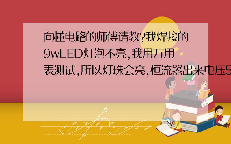 向懂电路的师傅请教?我焊接的9wLED灯泡不亮,我用万用表测试,所以灯珠会亮,恒流器出来电压52V,但是所有灯珠正负极焊接反了.我把恒流器的那两根线正负极也反过来之后,还是不亮.不知道哪里