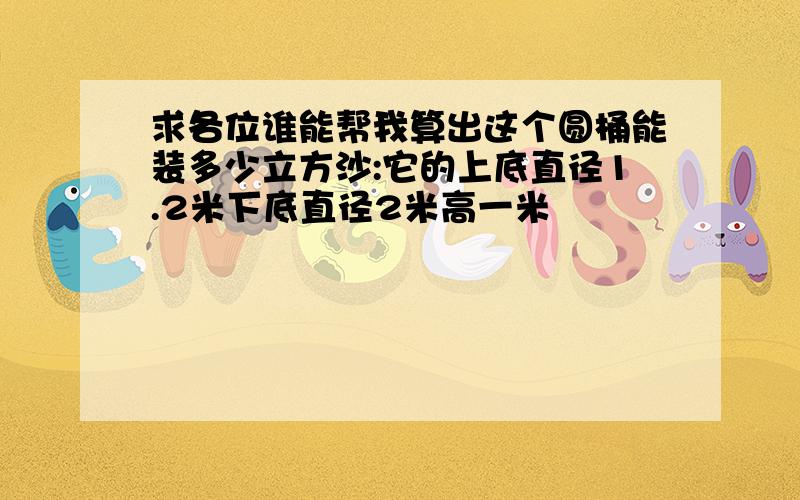 求各位谁能帮我算出这个圆桶能装多少立方沙:它的上底直径1.2米下底直径2米高一米