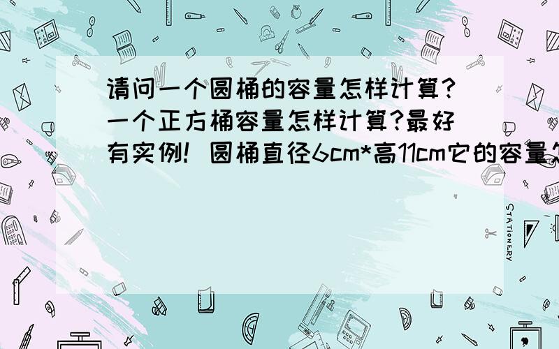 请问一个圆桶的容量怎样计算?一个正方桶容量怎样计算?最好有实例！圆桶直径6cm*高11cm它的容量怎样算呢？正方体边长10cm*高12cm它的容量怎样算？求实例！1