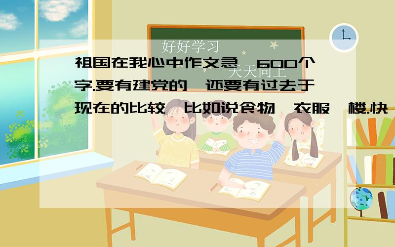 祖国在我心中作文急,600个字.要有建党的,还要有过去于现在的比较,比如说食物,衣服,楼.快