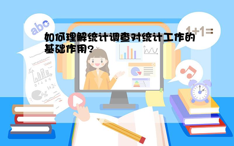 如何理解统计调查对统计工作的基础作用?