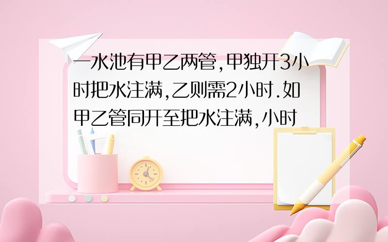 一水池有甲乙两管,甲独开3小时把水注满,乙则需2小时.如甲乙管同开至把水注满,小时