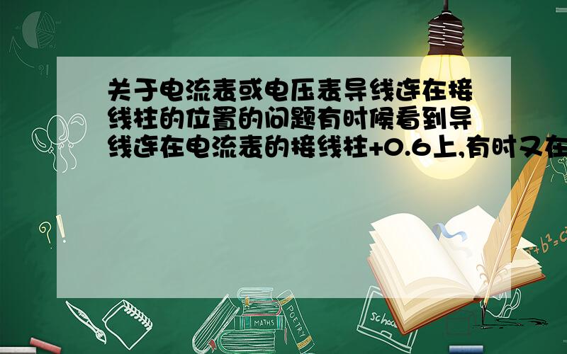 关于电流表或电压表导线连在接线柱的位置的问题有时候看到导线连在电流表的接线柱+0.6上,有时又在5上有时候看到导线连在电压表的接线柱+3上,有时又在15上并希望阐述原因及什么情况下