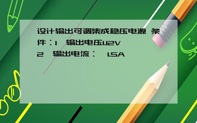 设计输出可调集成稳压电源 条件：1、输出电压1.12V,2、输出电流：≤1.5A