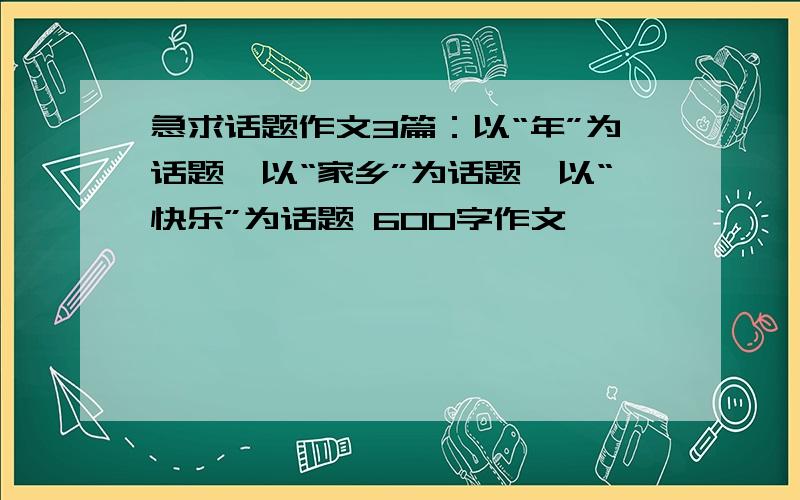 急求话题作文3篇：以“年”为话题、以“家乡”为话题、以“快乐”为话题 600字作文