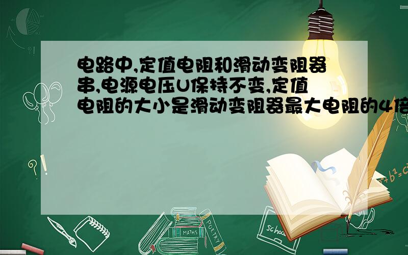 电路中,定值电阻和滑动变阻器串,电源电压U保持不变,定值电阻的大小是滑动变阻器最大电阻的4倍.当滑片P在滑动变阻器的中点c时,滑动变阻器上的电压 是4V；当滑片P在变阻器的b端时（电阻