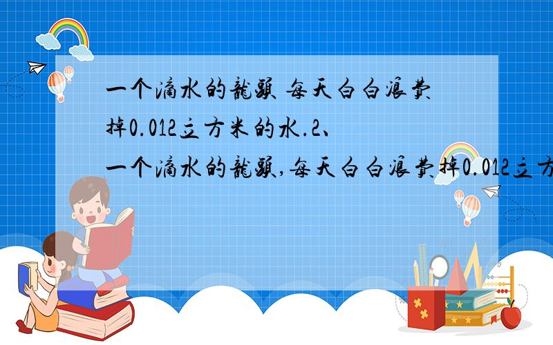 一个滴水的龙头 每天白白浪费掉0.012立方米的水.2、一个滴水的龙头,每天白白浪费掉0.012立方米的水.（6分） ①某社区有100个这样的水龙头,一个月浪费掉多少立方米水?（按一个月30天计算）