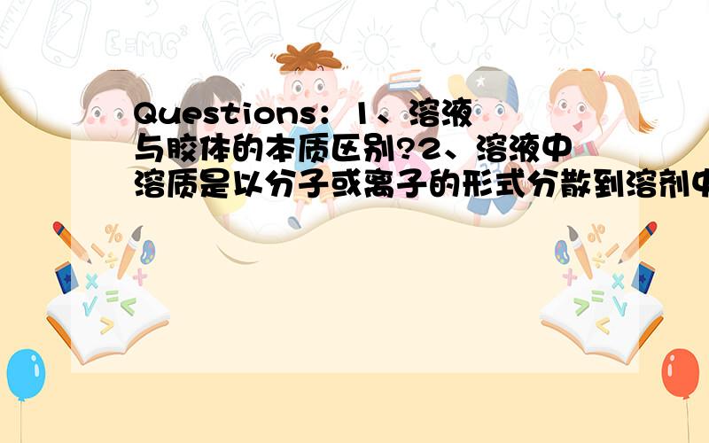 Questions：1、溶液与胶体的本质区别?2、溶液中溶质是以分子或离子的形式分散到溶剂中,胶体也 如不是,是以怎样的形式扩散的?3、胶体一定透明吗?4、日常生活中都有哪些胶体?（多举几例）