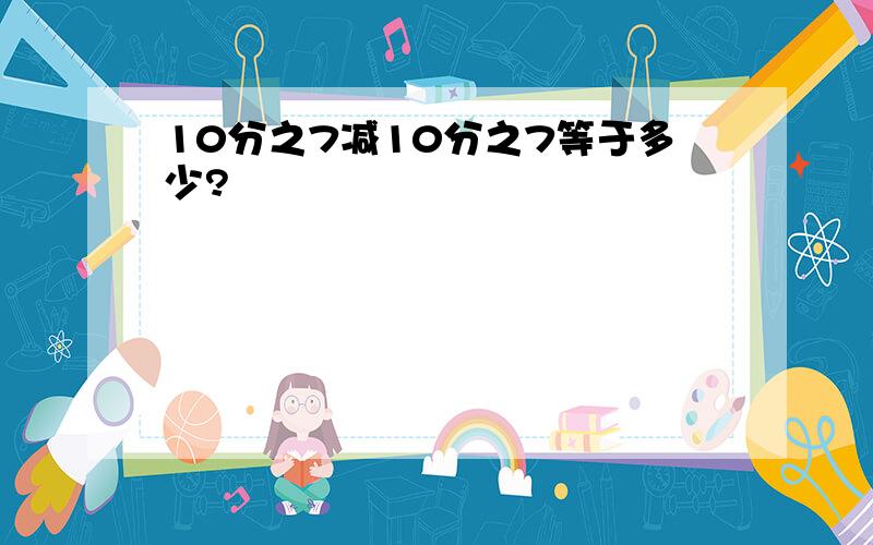 10分之7减10分之7等于多少?