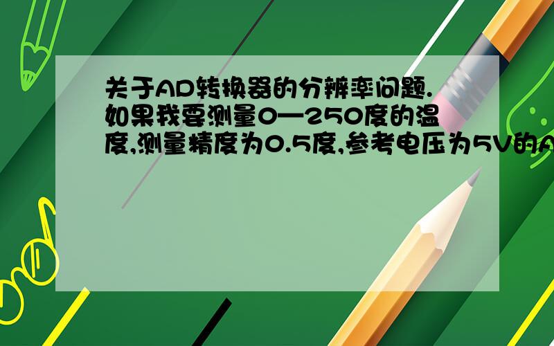 关于AD转换器的分辨率问题.如果我要测量0—250度的温度,测量精度为0.5度,参考电压为5V的AD转换器,几位的才能达到要求,也就是多少的分辨率才能达到要求