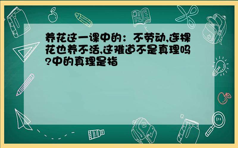 养花这一课中的：不劳动,连棵花也养不活,这难道不是真理吗?中的真理是指