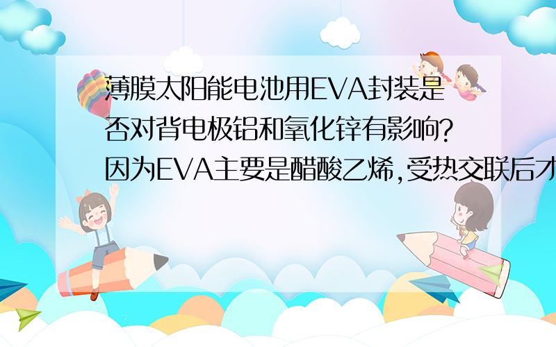 薄膜太阳能电池用EVA封装是否对背电极铝和氧化锌有影响?因为EVA主要是醋酸乙烯,受热交联后才会聚合,聚合之前是不是弱酸性对氧化锌或铝有影响?