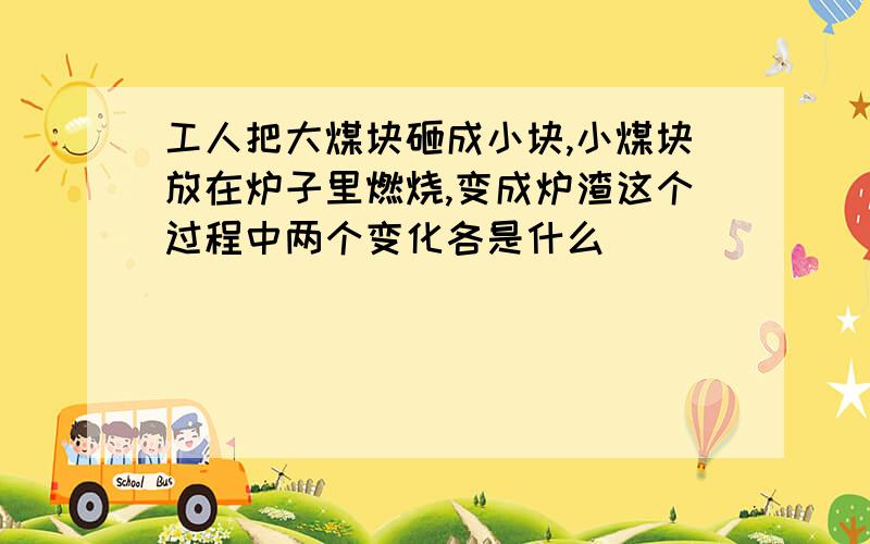 工人把大煤块砸成小块,小煤块放在炉子里燃烧,变成炉渣这个过程中两个变化各是什么