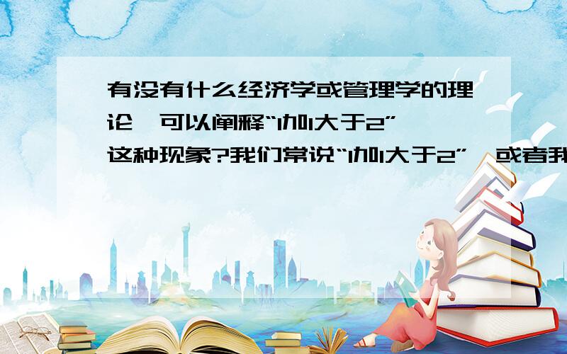 有没有什么经济学或管理学的理论,可以阐释“1加1大于2”这种现象?我们常说“1加1大于2”,或者我们常看到的,手中的钱越多积累的能力越大,而且是以几何倍数增长,这样的规律,用什么经济学