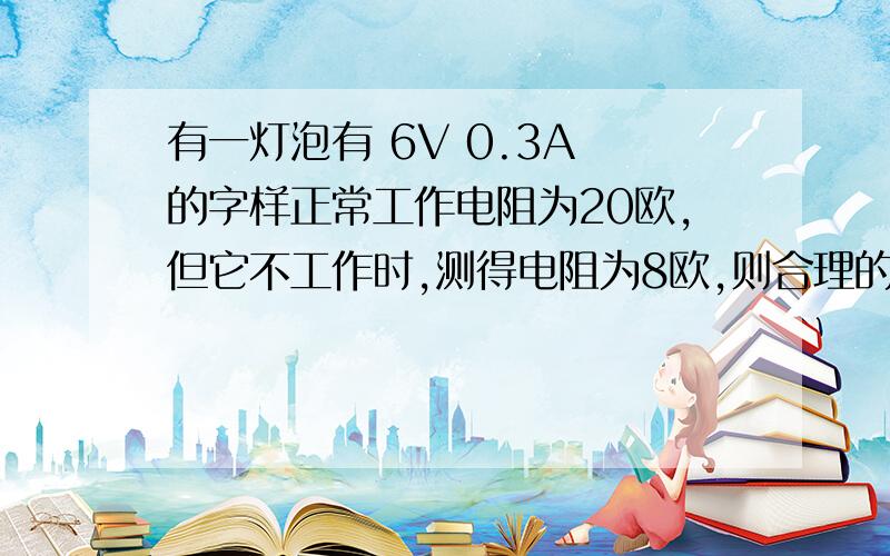 有一灯泡有 6V 0.3A 的字样正常工作电阻为20欧,但它不工作时,测得电阻为8欧,则合理的解释是