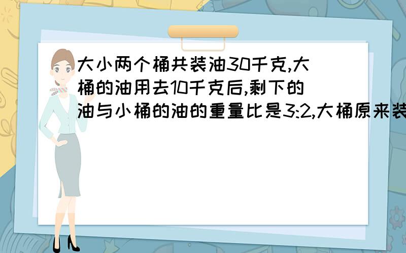 大小两个桶共装油30千克,大桶的油用去10千克后,剩下的油与小桶的油的重量比是3:2,大桶原来装油多少千克