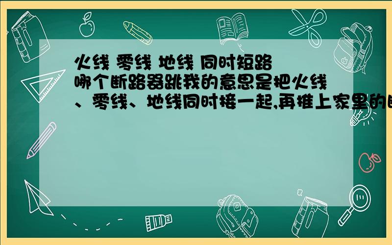 火线 零线 地线 同时短路 哪个断路器跳我的意思是把火线、零线、地线同时接一起,再推上家里的断路器,会是什么后果?家里插座的那条电路有独立的断路器、还有总的断路器,户外电表下边