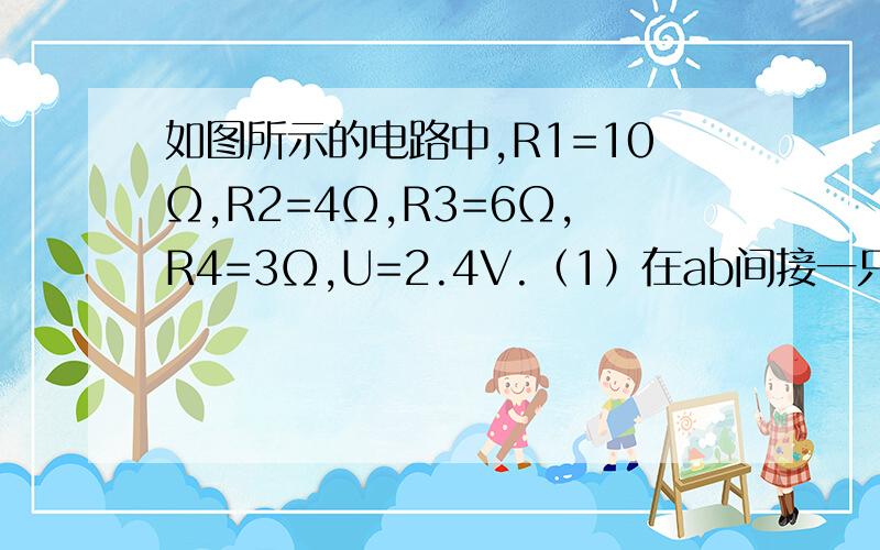 如图所示的电路中,R1=10Ω,R2=4Ω,R3=6Ω,R4=3Ω,U=2.4V.（1）在ab间接一只理想电压表,他的读数是多少?（2）如在ab间接一只电流表,他的读数是多少?8V和0.67A，