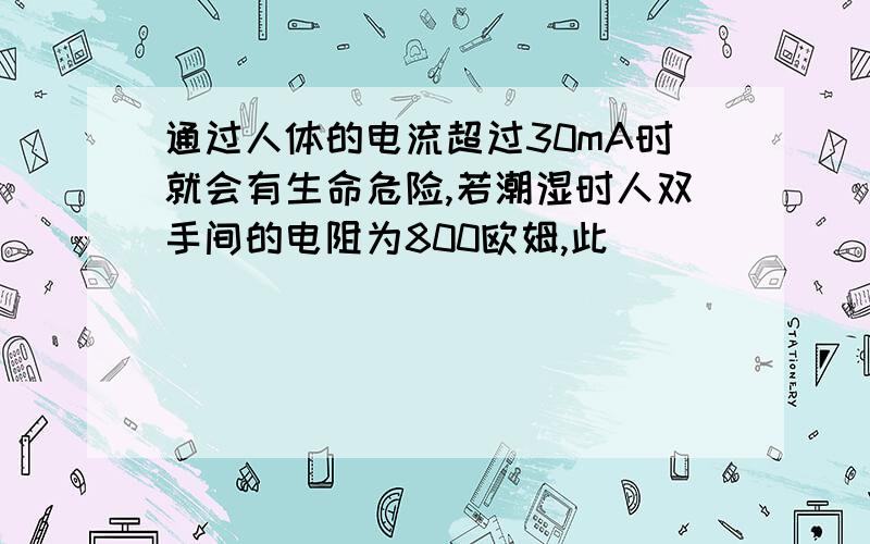 通过人体的电流超过30mA时就会有生命危险,若潮湿时人双手间的电阻为800欧姆,此